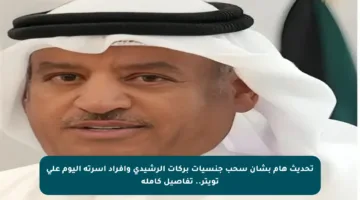 تحديث هام بشأن سحب جنسيات بركات الرشيدي وأفراد أسرته اليوم على تويتر.. تفاصيل كاملة